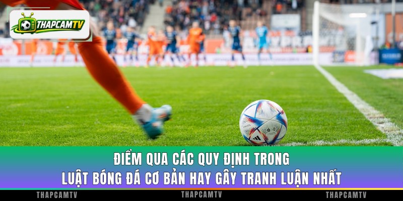 Điểm qua các quy định trong luật bóng đá cơ bản hay gây tranh luận nhất
